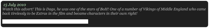 15 July 2010
Watch this advert! This is Dags, he was one of the stars of BoH! One of a number of Vikings of Middle England who came back tirelessly to be Extras in the film and became characters in their own right! 
http://www.youtube.com/watch?v=-Iqw0f3DRhE