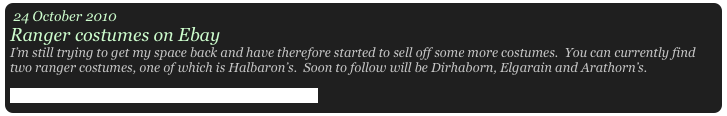 24 October 2010
Ranger costumes on Ebay
I’m still trying to get my space back and have therefore started to sell off some more costumes.  You can currently find two ranger costumes, one of which is Halbaron’s.  Soon to follow will be Dirhaborn, Elgarain and Arathorn’s. 
Click here to see what items are up for grabs on ebay 