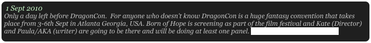 1 Sept 2010
Only a day left before DragonCon.  For anyone who doesn't know DragonCon is a huge fantasy convention that takes place from 3-6th Sept in Atlanta Georgia, USA. Born of Hope is screening as part of the film festival and Kate (Director) and Paula/AKA (writer) are going to be there and will be doing at least one panel. http://www.dragoncon.org/